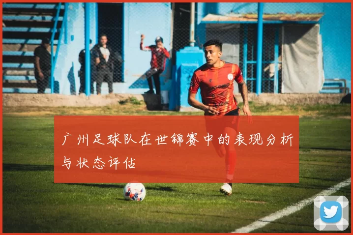 广州足球队在世锦赛中的表现分析与状态评估