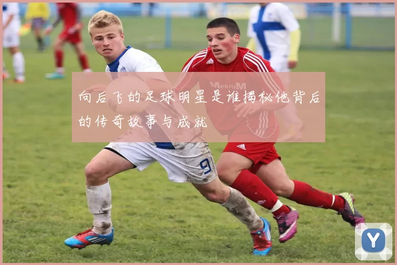 向后飞的足球明星是谁揭秘他背后的传奇故事与成就