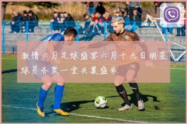 激情六月足球盛宴六月十九日明星球员齐聚一堂共襄盛举