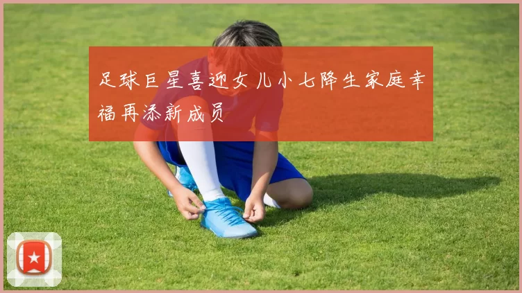 足球巨星喜迎女儿小七降生家庭幸福再添新成员