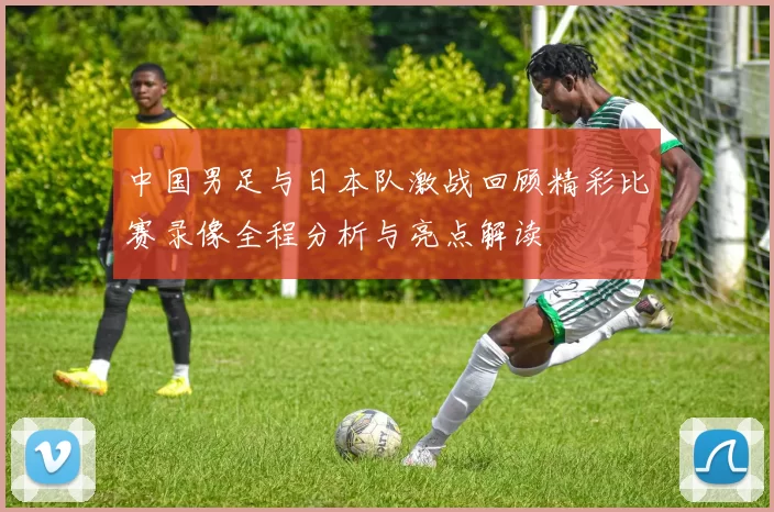 中国男足与日本队激战回顾精彩比赛录像全程分析与亮点解读