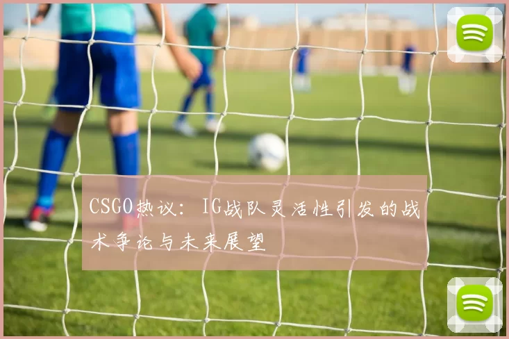 CSGO热议：IG战队灵活性引发的战术争论与未来展望