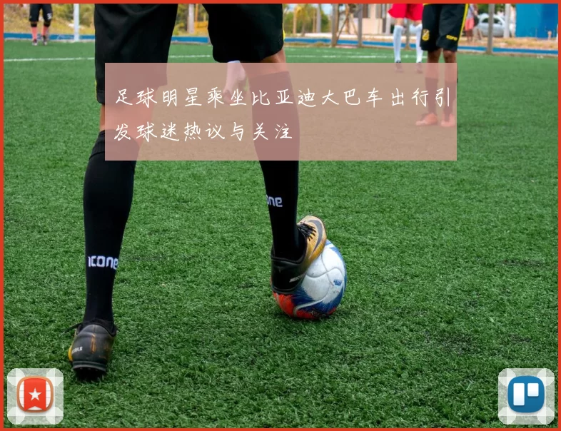 足球明星乘坐比亚迪大巴车出行引发球迷热议与关注