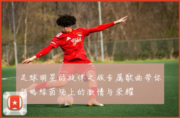 足球明星的旋律之旅专属歌曲带你领略绿茵场上的激情与荣耀