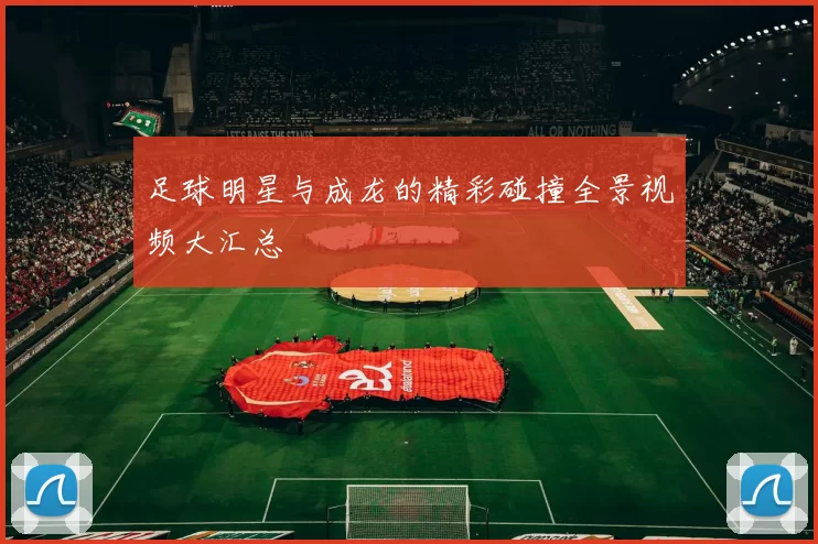 足球明星与成龙的精彩碰撞全景视频大汇总