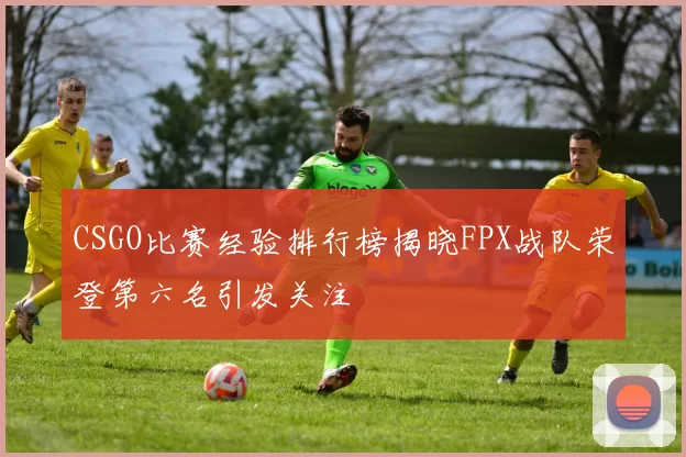 CSGO比赛经验排行榜揭晓FPX战队荣登第六名引发关注