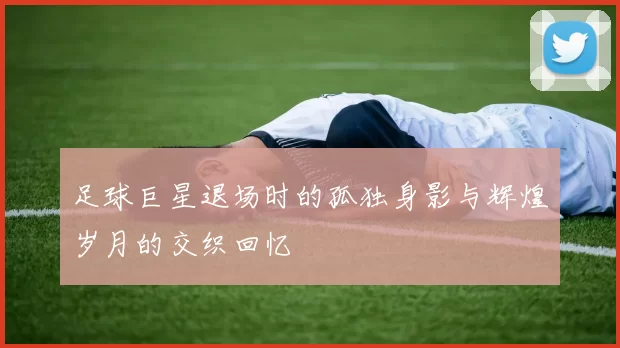 足球巨星退场时的孤独身影与辉煌岁月的交织回忆