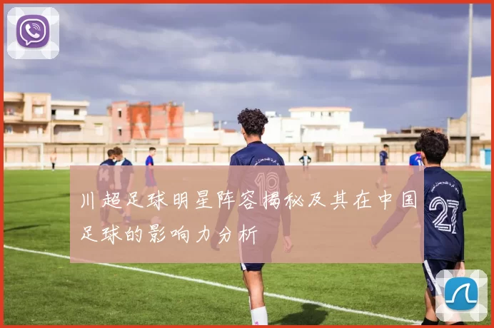 川超足球明星阵容揭秘及其在中国足球的影响力分析