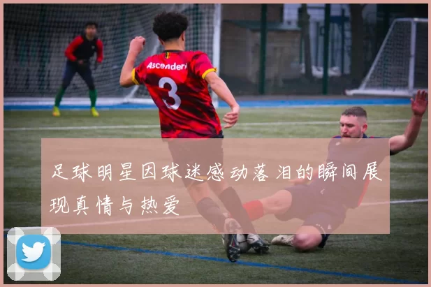 足球明星因球迷感动落泪的瞬间展现真情与热爱