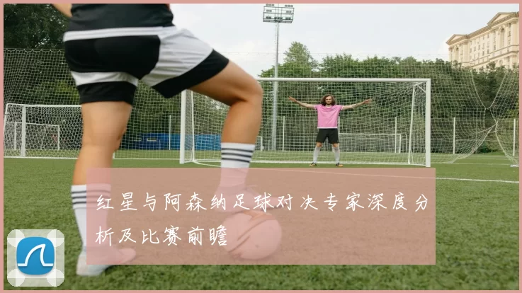 红星与阿森纳足球对决专家深度分析及比赛前瞻