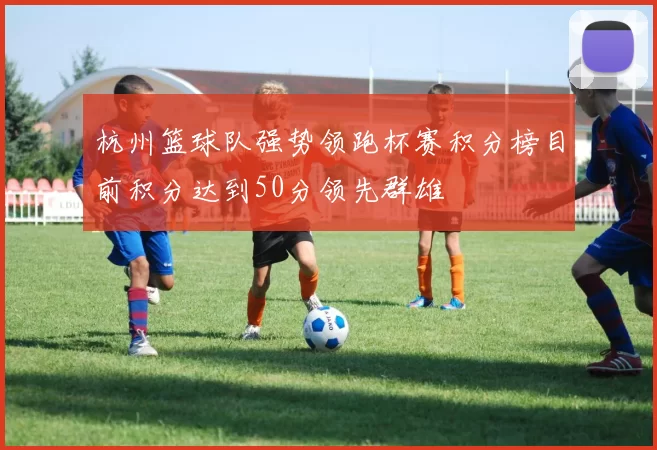 杭州篮球队强势领跑杯赛积分榜目前积分达到50分领先群雄