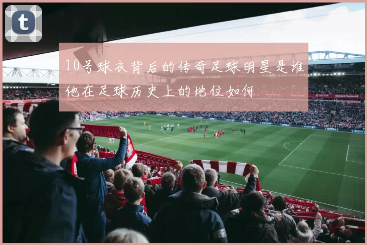10号球衣背后的传奇足球明星是谁他在足球历史上的地位如何