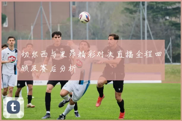 切尔西与里昂精彩对决直播全程回顾及赛后分析