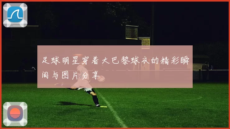 足球明星穿着大巴黎球衣的精彩瞬间与图片分享