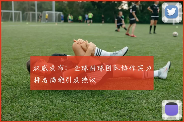 权威发布：全球排球团队协作实力排名揭晓引发热议