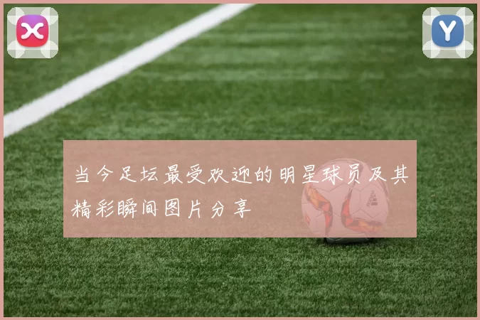 当今足坛最受欢迎的明星球员及其精彩瞬间图片分享