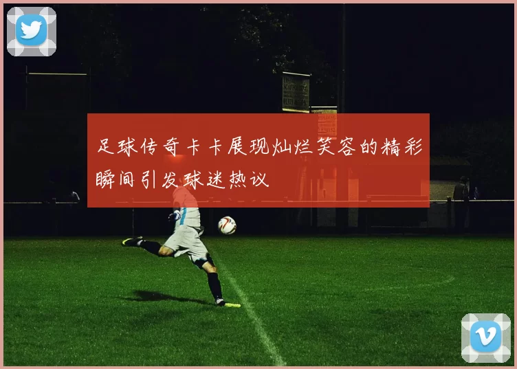 足球传奇卡卡展现灿烂笑容的精彩瞬间引发球迷热议