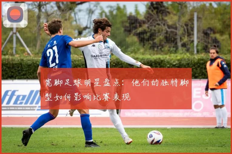 宽脚足球明星盘点：他们的独特脚型如何影响比赛表现