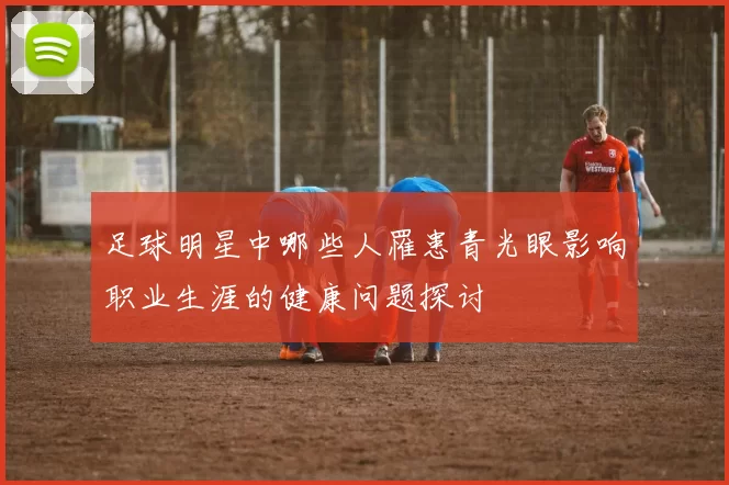 足球明星中哪些人罹患青光眼影响职业生涯的健康问题探讨
