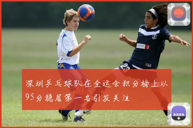 深圳乒乓球队在全运会积分榜上以95分稳居第一名引发关注