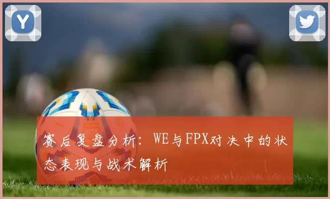 赛后复盘分析：WE与FPX对决中的状态表现与战术解析