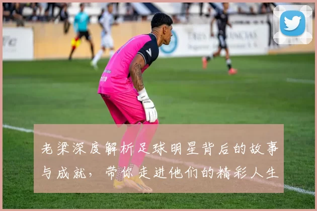 老梁深度解析足球明星背后的故事与成就，带你走进他们的精彩人生