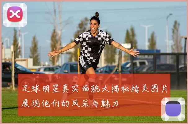 足球明星真实面貌大揭秘精美图片展现他们的风采与魅力