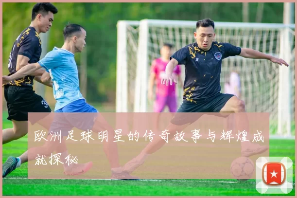 欧洲足球明星的传奇故事与辉煌成就探秘