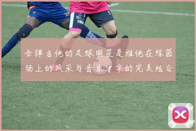 会弹吉他的足球明星是谁他在绿茵场上的风采与音乐才华的完美结合