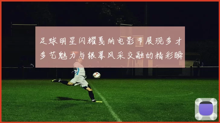 足球明星闪耀戛纳电影节展现多才多艺魅力与银幕风采交融的精彩瞬间
