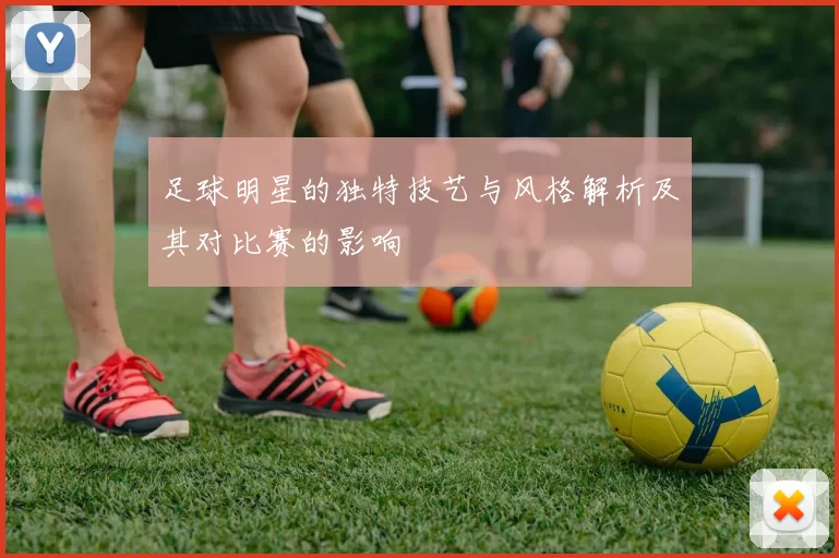 足球明星的独特技艺与风格解析及其对比赛的影响