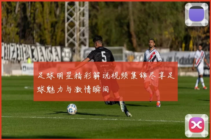足球明星精彩解说视频集锦尽享足球魅力与激情瞬间