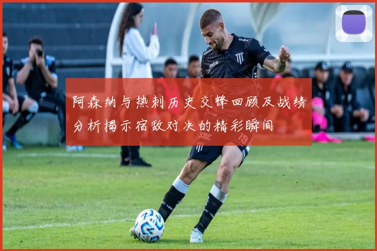 阿森纳与热刺历史交锋回顾及战绩分析揭示宿敌对决的精彩瞬间