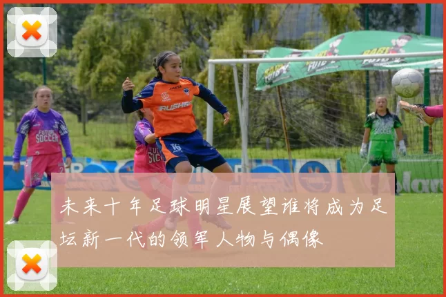 未来十年足球明星展望谁将成为足坛新一代的领军人物与偶像