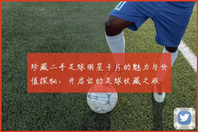 珍藏二手足球明星卡片的魅力与价值探秘，开启你的足球收藏之旅