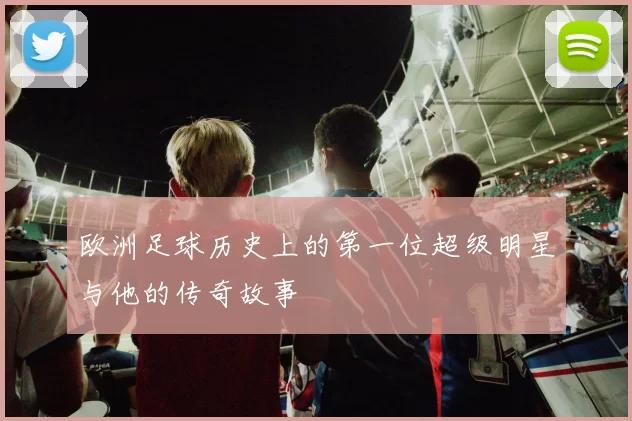 欧洲足球历史上的第一位超级明星与他的传奇故事